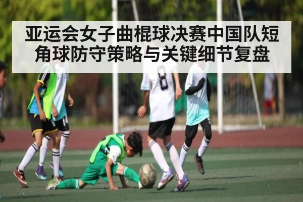 亚运会女子曲棍球决赛中国队短角球防守策略与关键细节复盘